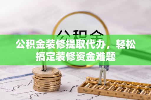 罗城公积金装修提取代办，轻松搞定装修资金难题