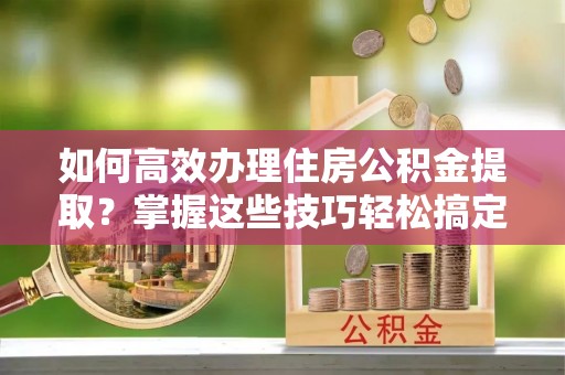 罗城如何高效办理住房公积金提取？掌握这些技巧轻松搞定