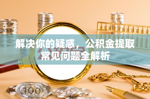 罗城解决你的疑惑，公积金提取常见问题全解析