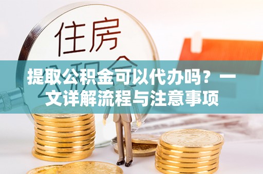 罗城提取公积金可以代办吗？一文详解流程与注意事项