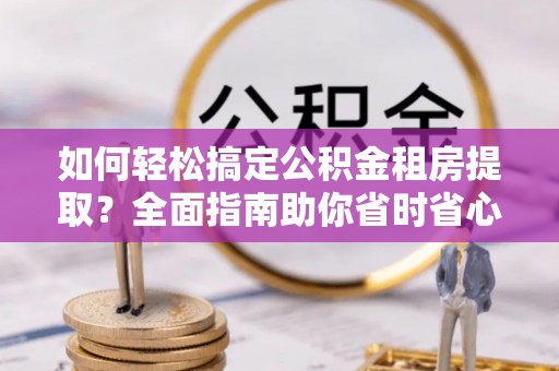 罗城如何轻松搞定公积金租房提取？全面指南助你省时省心