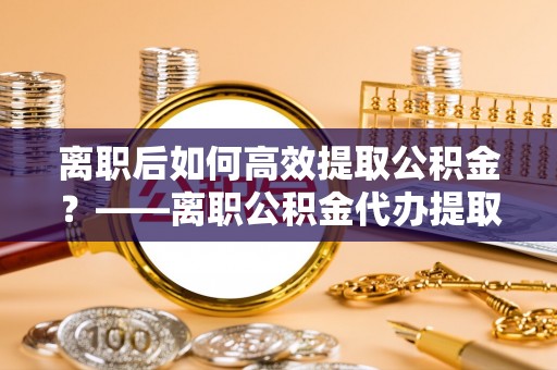 罗城离职后如何高效提取公积金？——离职公积金代办提取全流程解析