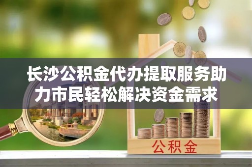 罗城长沙公积金代办提取服务助力市民轻松解决资金需求