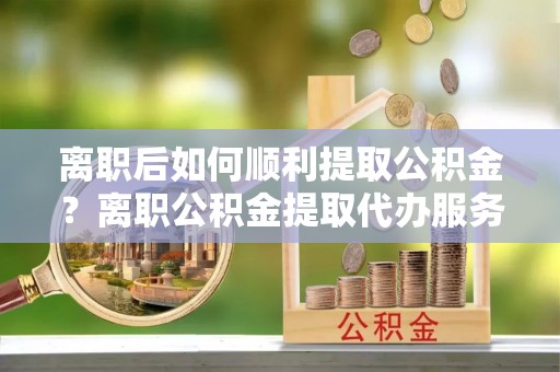 罗城离职后如何顺利提取公积金？离职公积金提取代办服务帮你搞定！