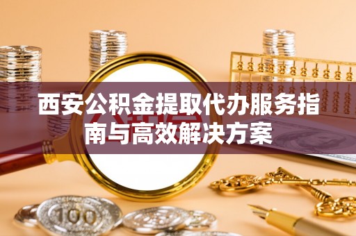罗城西安公积金提取代办服务指南与高效解决方案