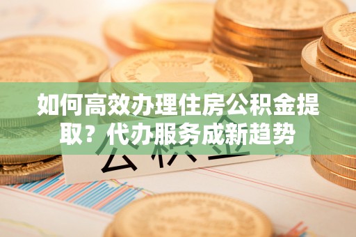罗城如何高效办理住房公积金提取？代办服务成新趋势