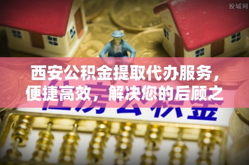 罗城西安公积金提取代办服务，便捷高效，解决您的后顾之忧