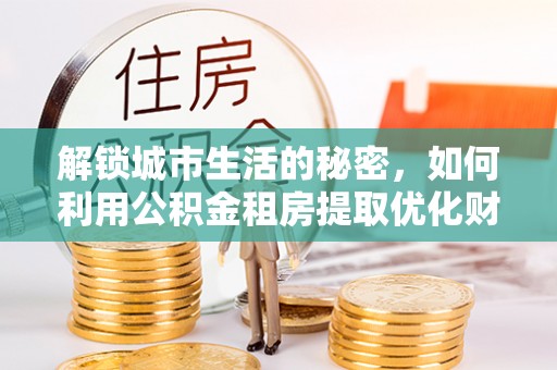 罗城解锁城市生活的秘密，如何利用公积金租房提取优化财务规划