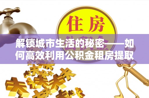 罗城解锁城市生活的秘密——如何高效利用公积金租房提取政策优化居住体验