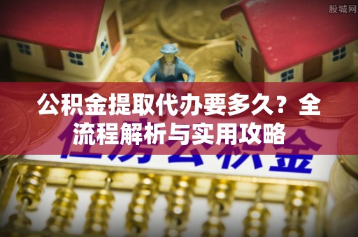 罗城公积金提取代办要多久？全流程解析与实用攻略