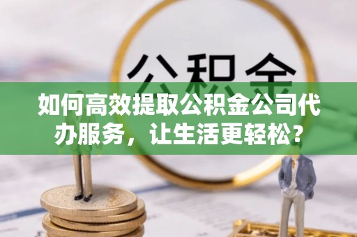 罗城如何高效提取公积金公司代办服务，让生活更轻松？