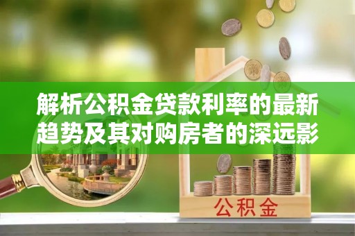 罗城解析公积金贷款利率的最新趋势及其对购房者的深远影响