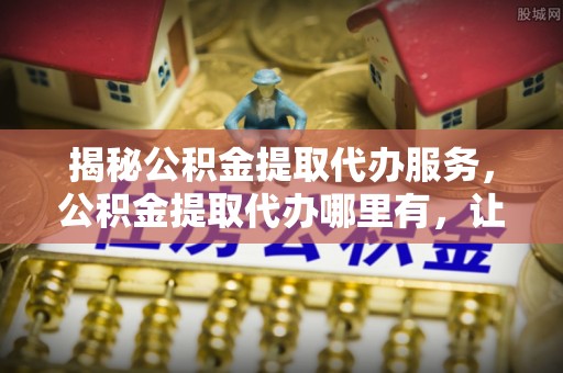 罗城揭秘公积金提取代办服务，公积金提取代办哪里有，让你省时省心的解决方案