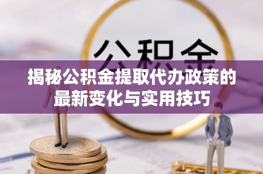 罗城揭秘公积金提取代办政策的最新变化与实用技巧