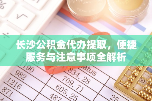罗城长沙公积金代办提取，便捷服务与注意事项全解析