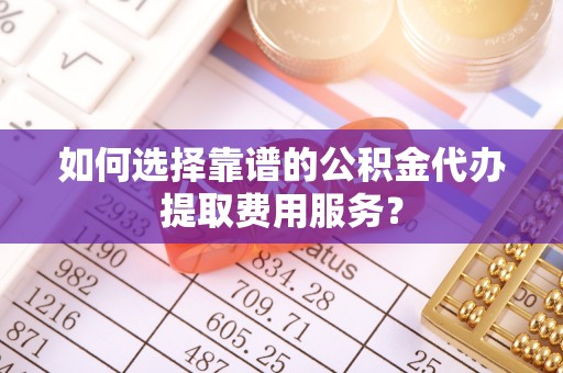 罗城如何选择靠谱的公积金代办提取费用服务？