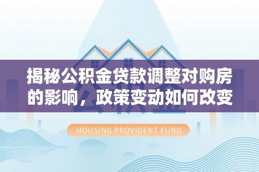 罗城揭秘公积金贷款调整对购房的影响，政策变动如何改变你的买房计划