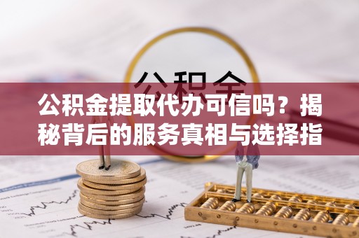 罗城公积金提取代办可信吗？揭秘背后的服务真相与选择指南