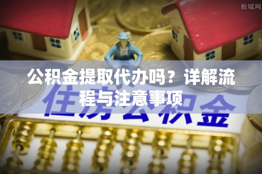 罗城公积金提取代办吗？详解流程与注意事项