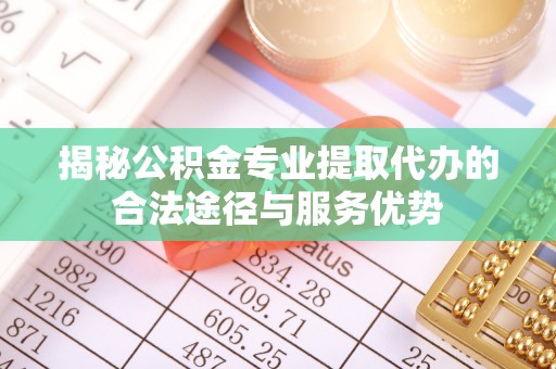 罗城揭秘公积金专业提取代办的合法途径与服务优势