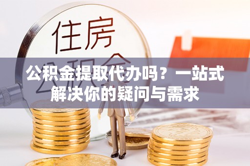 罗城公积金提取代办吗？一站式解决你的疑问与需求