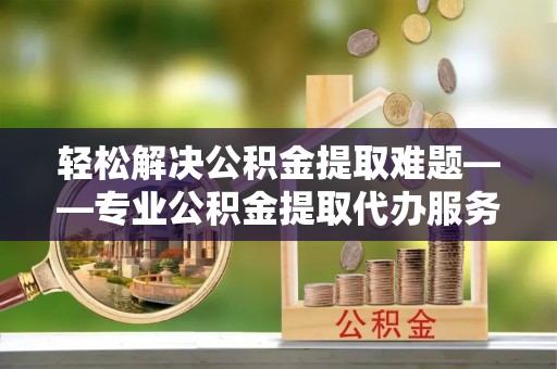 罗城轻松解决公积金提取难题——专业公积金提取代办服务详解
