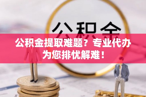 罗城公积金提取难题？专业代办为您排忧解难！