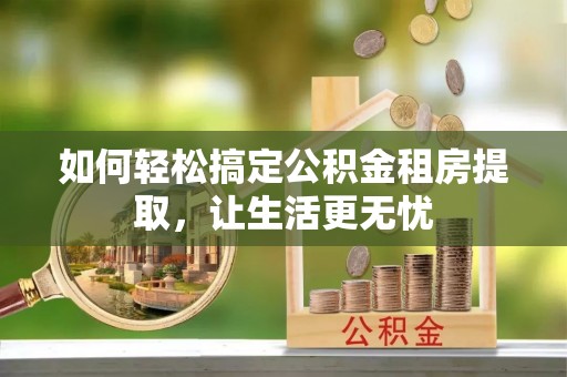 罗城如何轻松搞定公积金租房提取，让生活更无忧