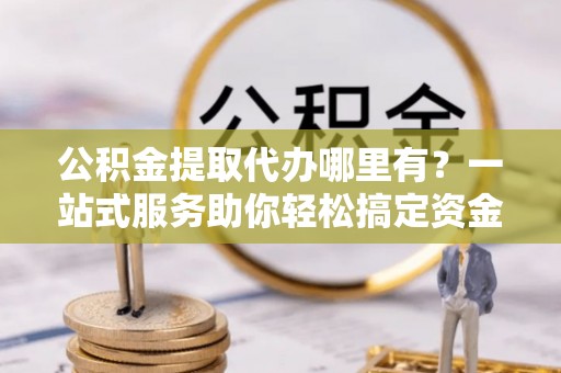 罗城公积金提取代办哪里有？一站式服务助你轻松搞定资金难题