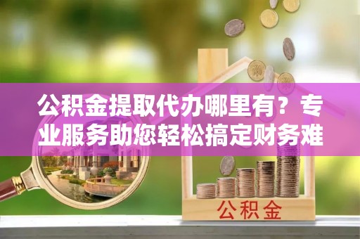 罗城公积金提取代办哪里有？专业服务助您轻松搞定财务难题