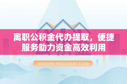 罗城离职公积金代办提取，便捷服务助力资金高效利用