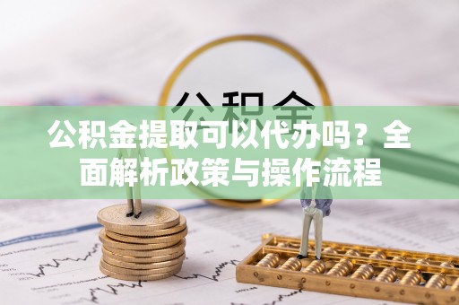 罗城公积金提取可以代办吗？全面解析政策与操作流程