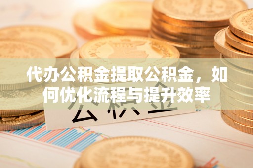罗城代办公积金提取公积金，如何优化流程与提升效率