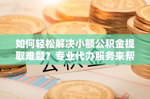 罗城如何轻松解决小额公积金提取难题？专业代办服务来帮忙