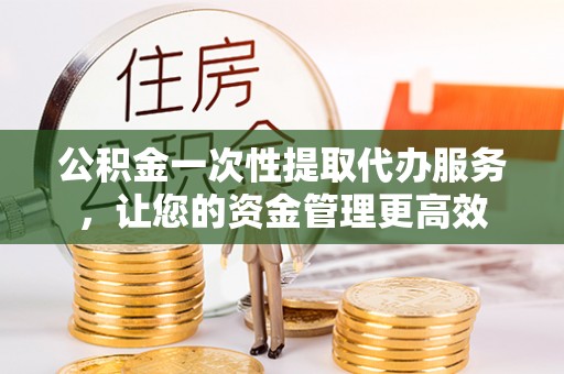 罗城公积金一次性提取代办服务，让您的资金管理更高效