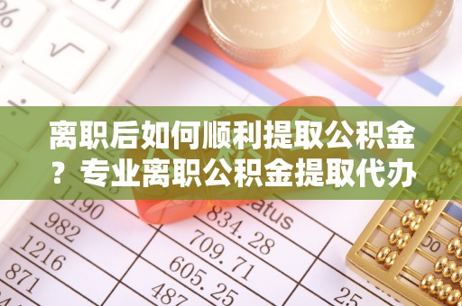 罗城离职后如何顺利提取公积金？专业离职公积金提取代办服务指南