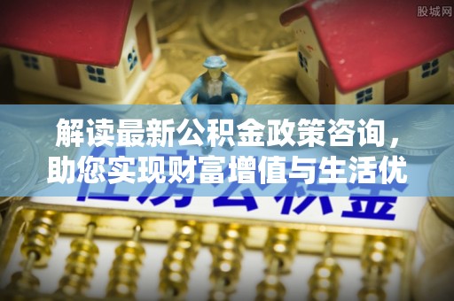 罗城解读最新公积金政策咨询，助您实现财富增值与生活优化