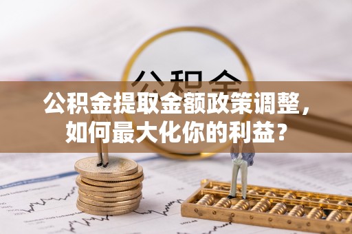 罗城公积金提取金额政策调整，如何最大化你的利益？