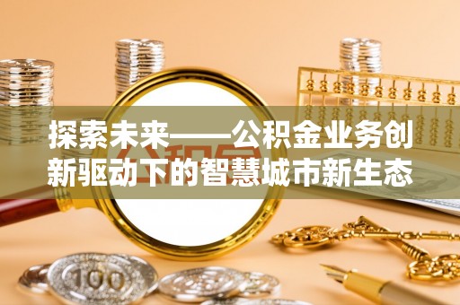 罗城探索未来——公积金业务创新驱动下的智慧城市新生态