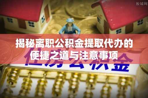 罗城揭秘离职公积金提取代办的便捷之道与注意事项