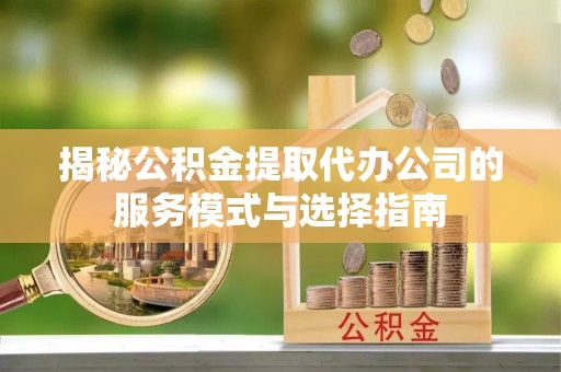 罗城揭秘公积金提取代办公司的服务模式与选择指南