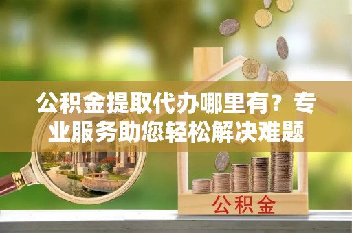 罗城公积金提取代办哪里有？专业服务助您轻松解决难题
