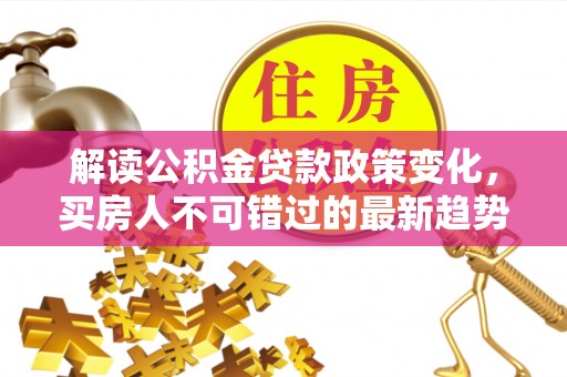 罗城解读公积金贷款政策变化，买房人不可错过的最新趋势