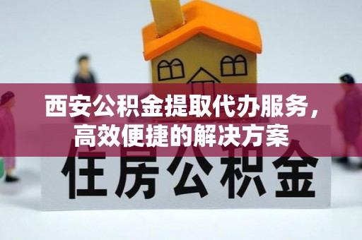 罗城西安公积金提取代办服务，高效便捷的解决方案