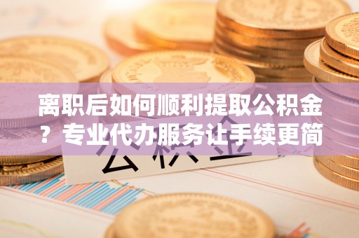 罗城离职后如何顺利提取公积金？专业代办服务让手续更简单