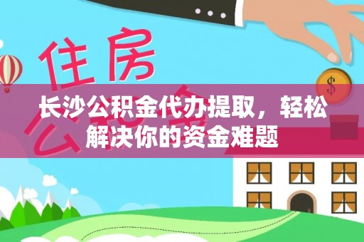 罗城长沙公积金代办提取，轻松解决你的资金难题