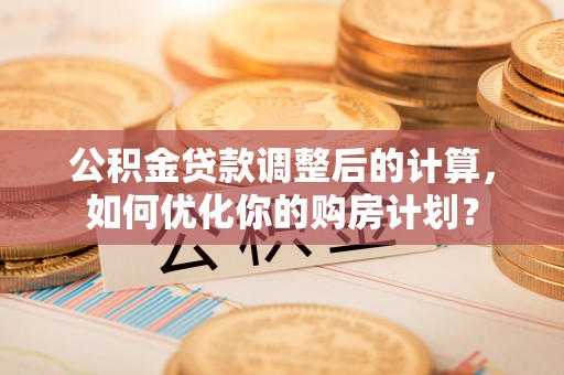 罗城公积金贷款调整后的计算，如何优化你的购房计划？