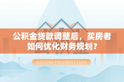 罗城公积金贷款调整后，买房者如何优化财务规划？