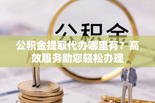 罗城公积金提取代办哪里有？高效服务助您轻松办理