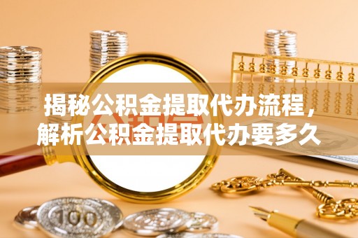 罗城揭秘公积金提取代办流程，解析公积金提取代办要多久的真相